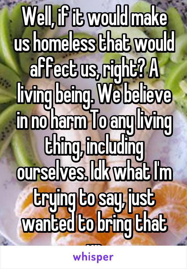 Well, if it would make us homeless that would affect us, right? A living being. We believe in no harm To any living thing, including ourselves. Idk what I'm trying to say, just wanted to bring that up