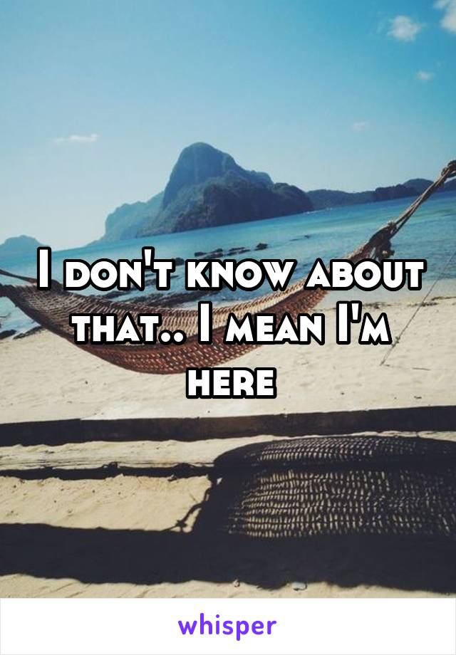 I don't know about that.. I mean I'm here