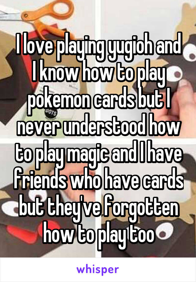 I love playing yugioh and I know how to play pokemon cards but I never understood how to play magic and I have friends who have cards but they've forgotten how to play too