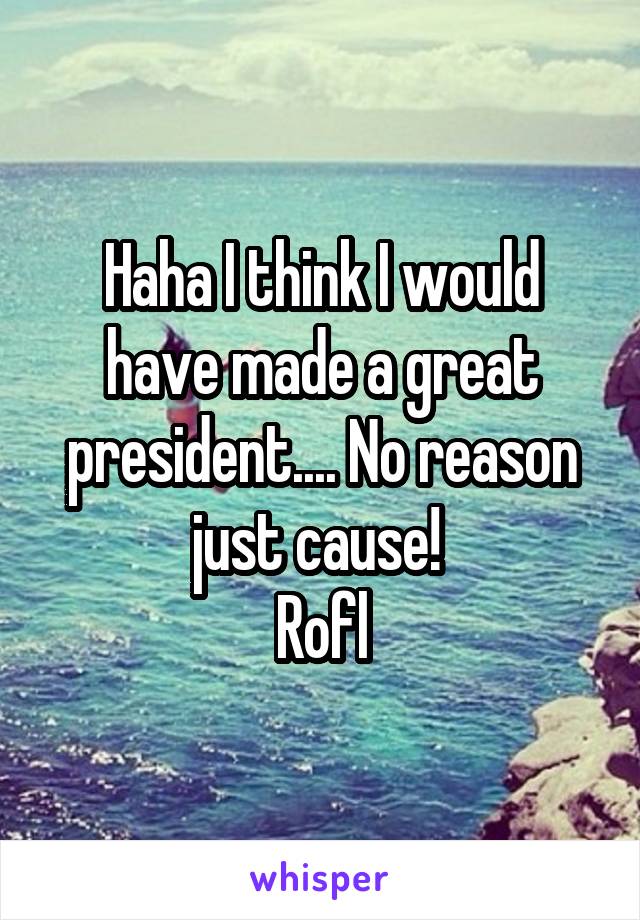 Haha I think I would have made a great president.... No reason just cause! 
Rofl