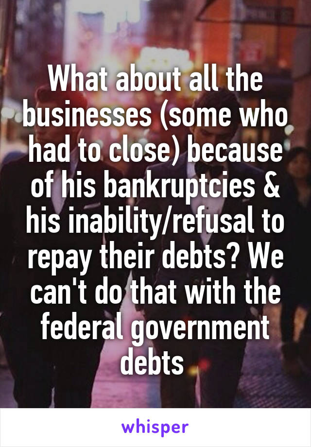 What about all the businesses (some who had to close) because of his bankruptcies & his inability/refusal to repay their debts? We can't do that with the federal government debts 