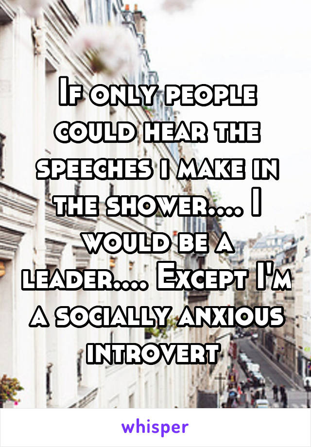 If only people could hear the speeches i make in the shower.... I would be a leader.... Except I'm a socially anxious introvert 