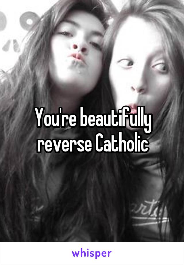 You're beautifully reverse Catholic