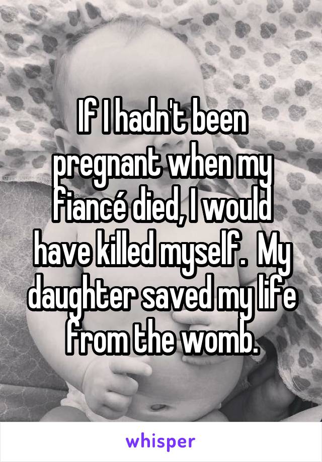 If I hadn't been pregnant when my fiancé died, I would have killed myself.  My daughter saved my life from the womb.