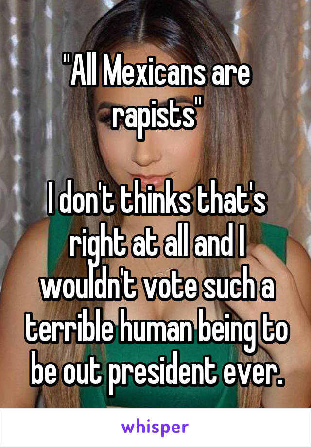 "All Mexicans are rapists"

I don't thinks that's right at all and I wouldn't vote such a terrible human being to be out president ever.