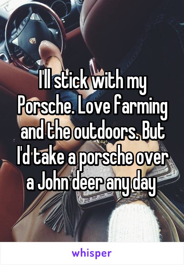 I'll stick with my Porsche. Love farming and the outdoors. But I'd take a porsche over a John deer any day 