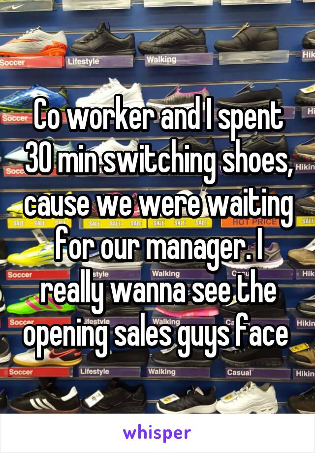 Co worker and I spent 30 min switching shoes, cause we were waiting for our manager. I really wanna see the opening sales guys face 
