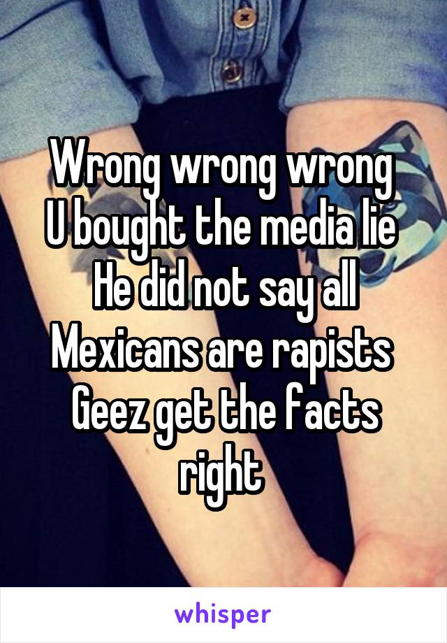 Wrong wrong wrong 
U bought the media lie 
He did not say all Mexicans are rapists 
Geez get the facts right 