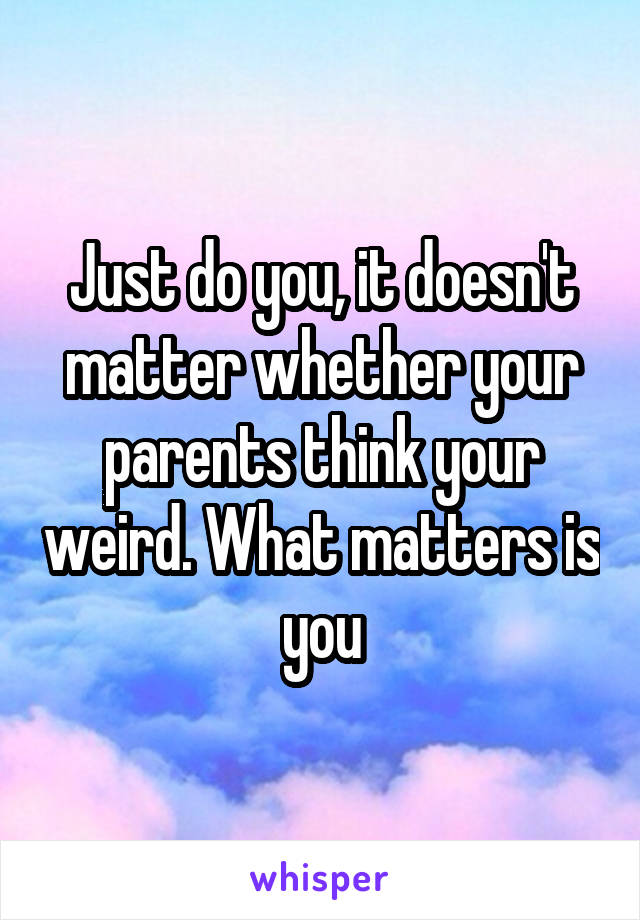 Just do you, it doesn't matter whether your parents think your weird. What matters is you