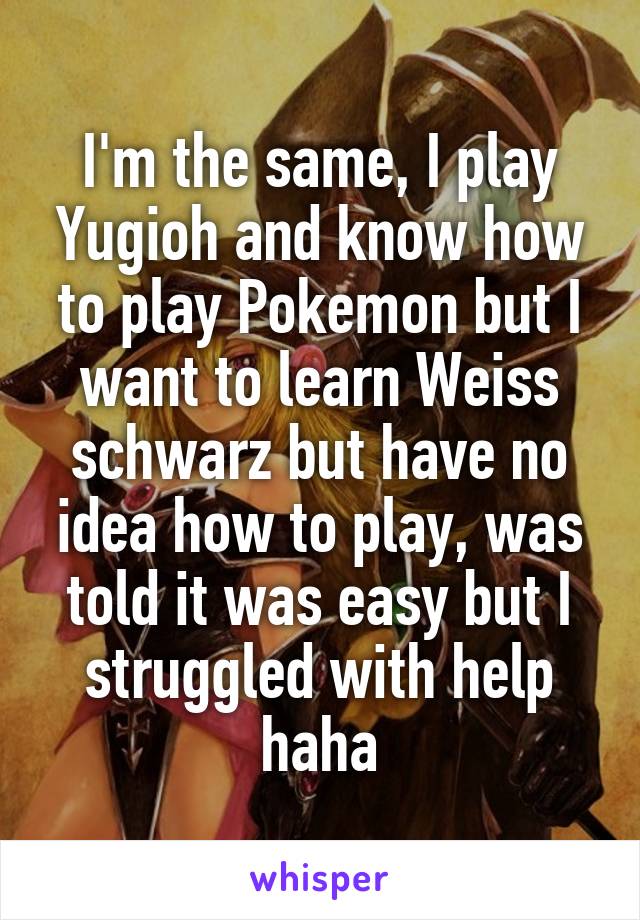 I'm the same, I play Yugioh and know how to play Pokemon but I want to learn Weiss schwarz but have no idea how to play, was told it was easy but I struggled with help haha