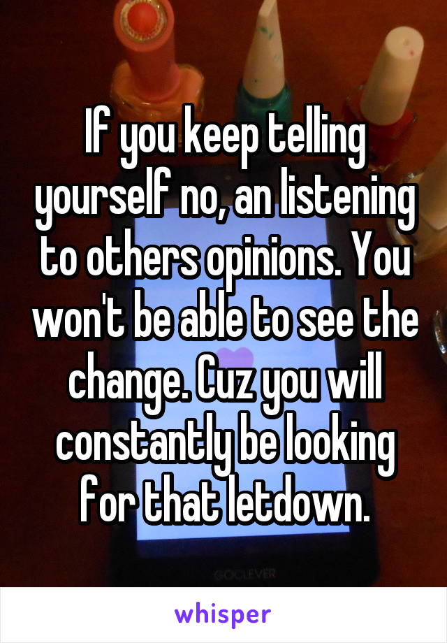 If you keep telling yourself no, an listening to others opinions. You won't be able to see the change. Cuz you will constantly be looking for that letdown.