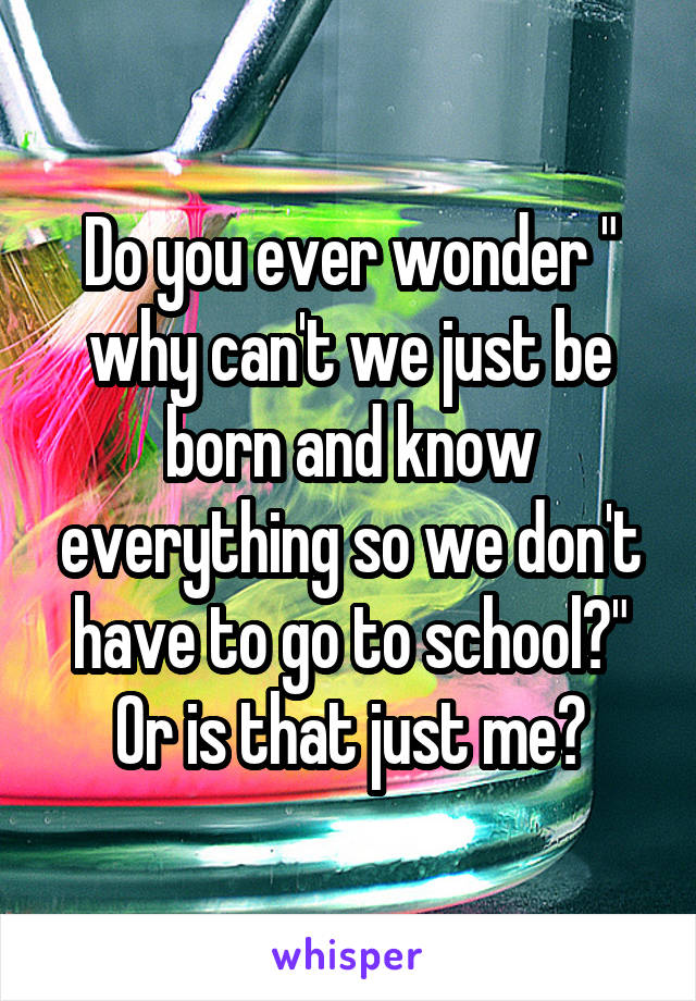 Do you ever wonder " why can't we just be born and know everything so we don't have to go to school?" Or is that just me?