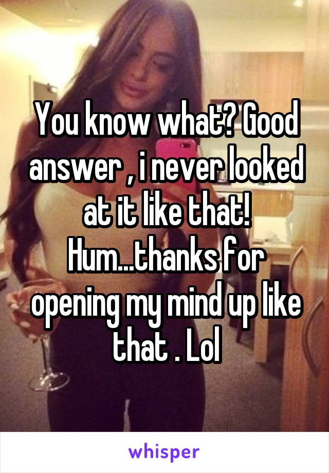 You know what? Good answer , i never looked at it like that! Hum...thanks for opening my mind up like that . Lol