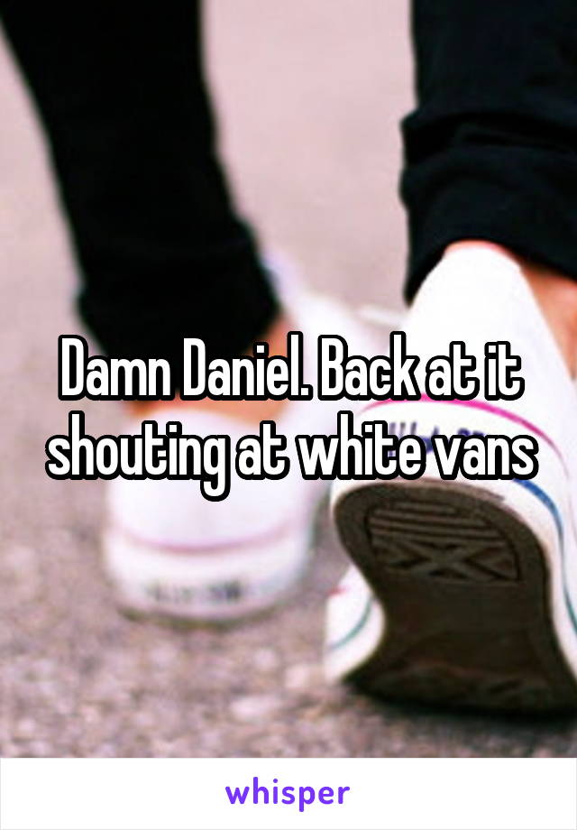 Damn Daniel. Back at it shouting at white vans