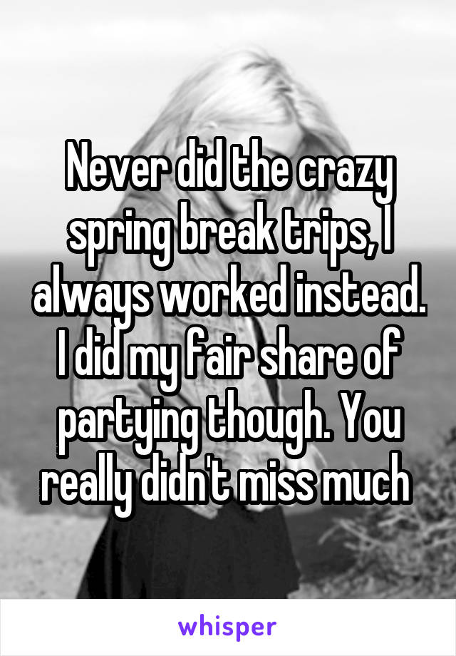 Never did the crazy spring break trips, I always worked instead. I did my fair share of partying though. You really didn't miss much 