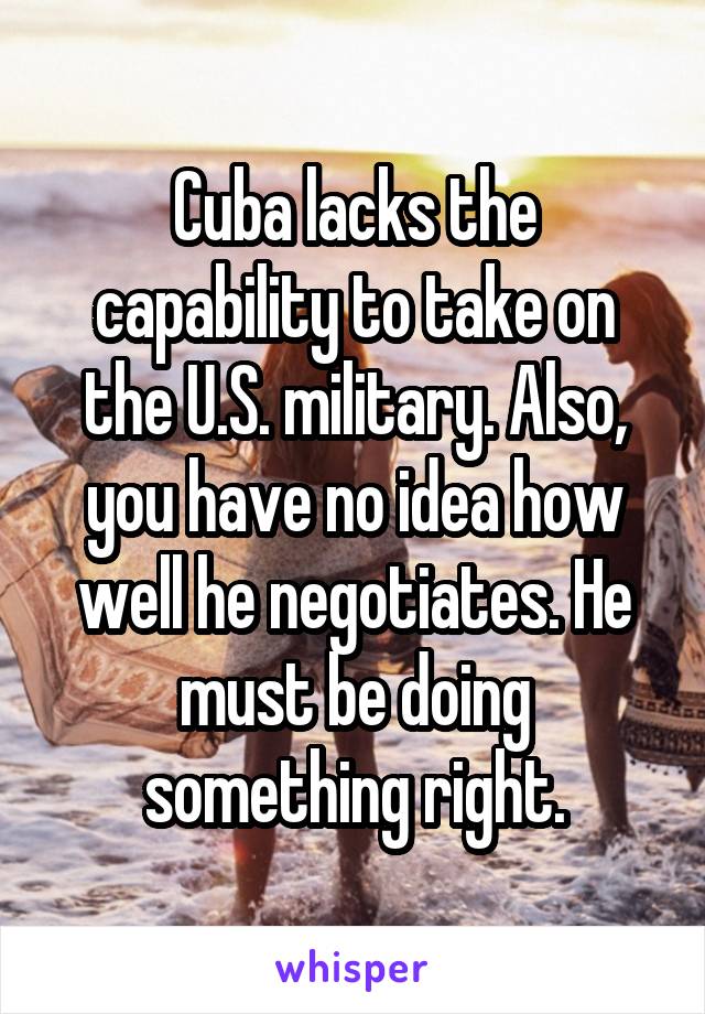 Cuba lacks the capability to take on the U.S. military. Also, you have no idea how well he negotiates. He must be doing something right.