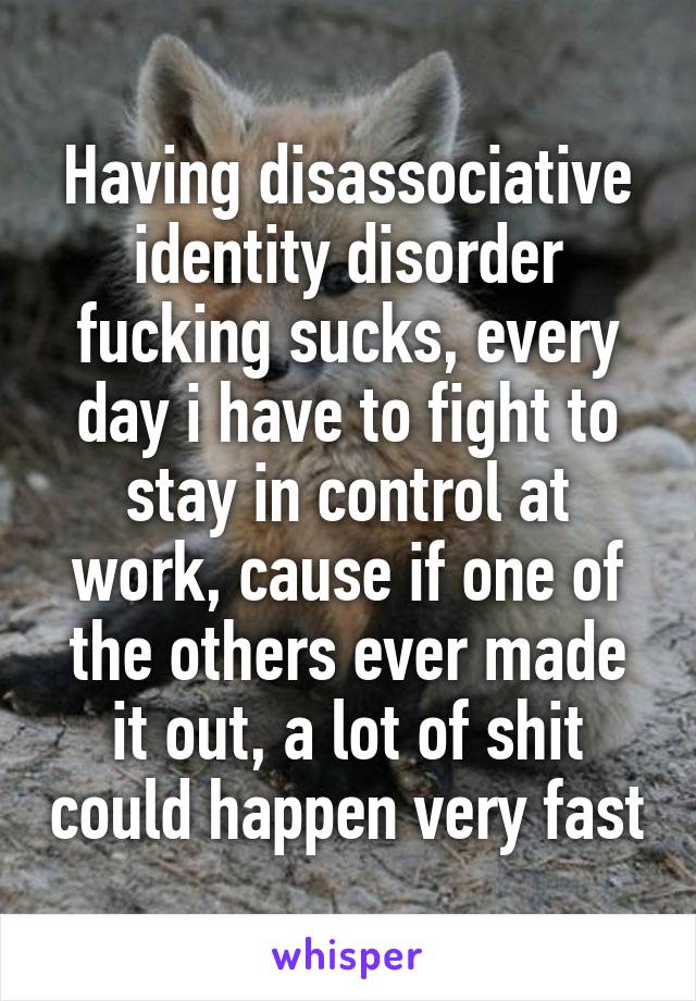 Having disassociative identity disorder fucking sucks, every day i have to fight to stay in control at work, cause if one of the others ever made it out, a lot of shit could happen very fast