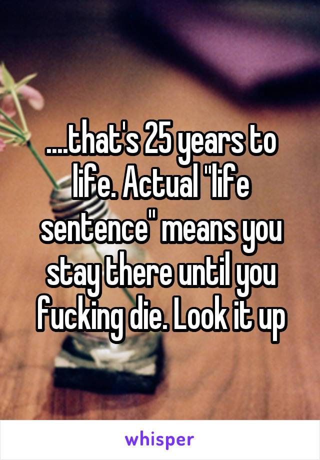 ....that's 25 years to life. Actual "life sentence" means you stay there until you fucking die. Look it up