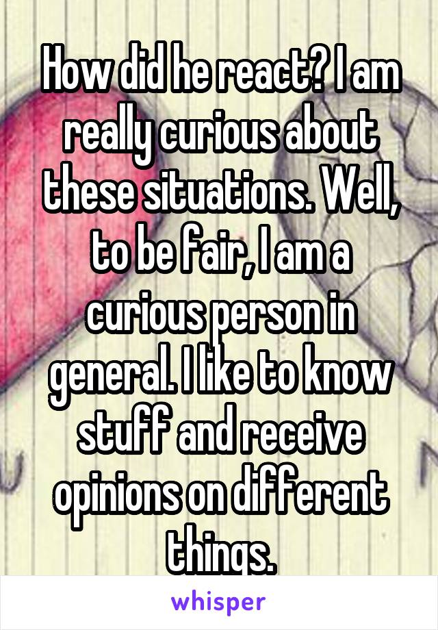 How did he react? I am really curious about these situations. Well, to be fair, I am a curious person in general. I like to know stuff and receive opinions on different things.