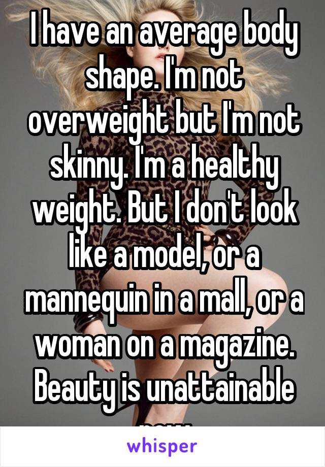 I have an average body shape. I'm not overweight but I'm not skinny. I'm a healthy weight. But I don't look like a model, or a mannequin in a mall, or a woman on a magazine. Beauty is unattainable now