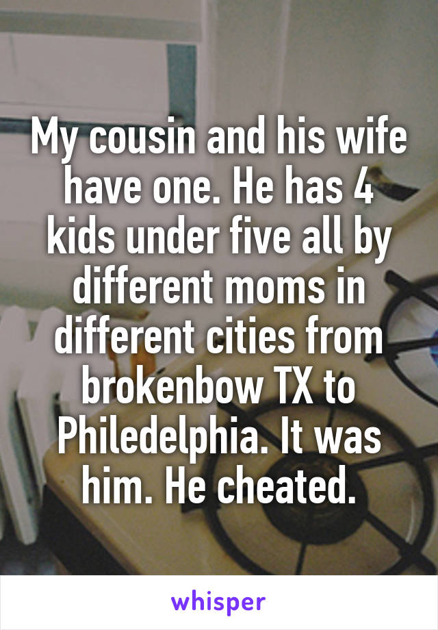 My cousin and his wife have one. He has 4 kids under five all by different moms in different cities from brokenbow TX to Philedelphia. It was him. He cheated.