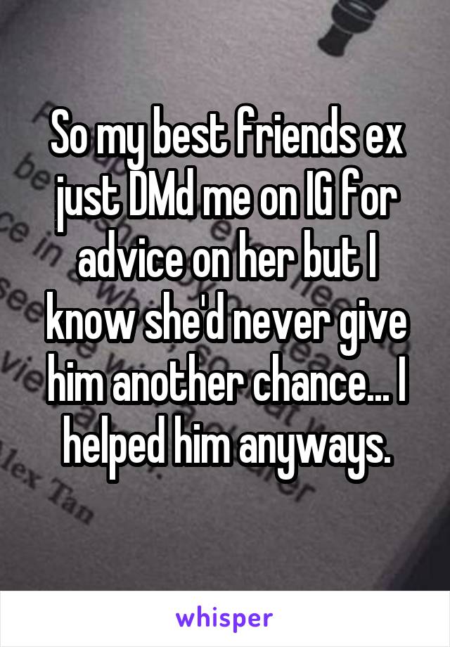 So my best friends ex just DMd me on IG for advice on her but I know she'd never give him another chance... I helped him anyways.
