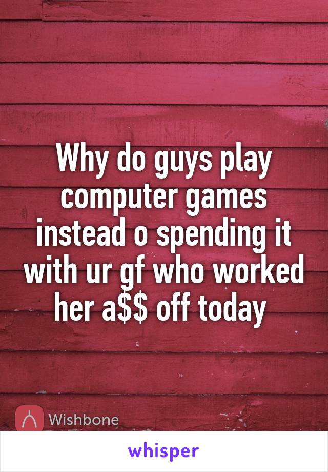 Why do guys play computer games instead o spending it with ur gf who worked her a$$ off today 