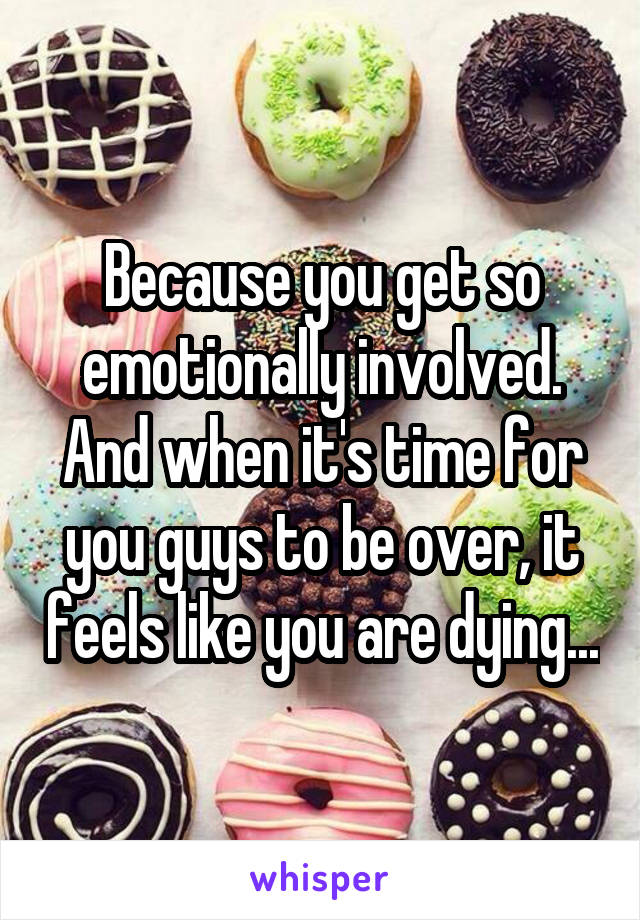 Because you get so emotionally involved. And when it's time for you guys to be over, it feels like you are dying...