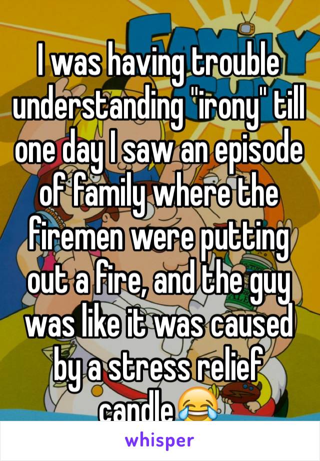 I was having trouble understanding "irony" till one day I saw an episode of family where the firemen were putting out a fire, and the guy was like it was caused by a stress relief candle😂
