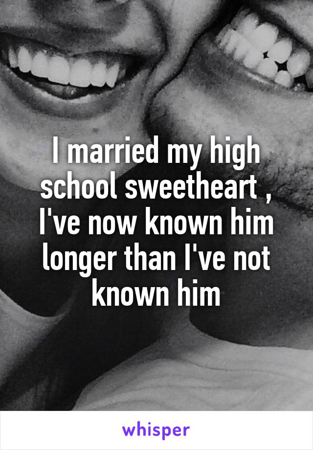 I married my high school sweetheart , I've now known him longer than I've not known him