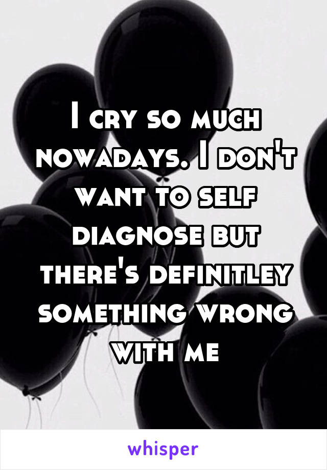 I cry so much nowadays. I don't want to self diagnose but there's definitley something wrong with me