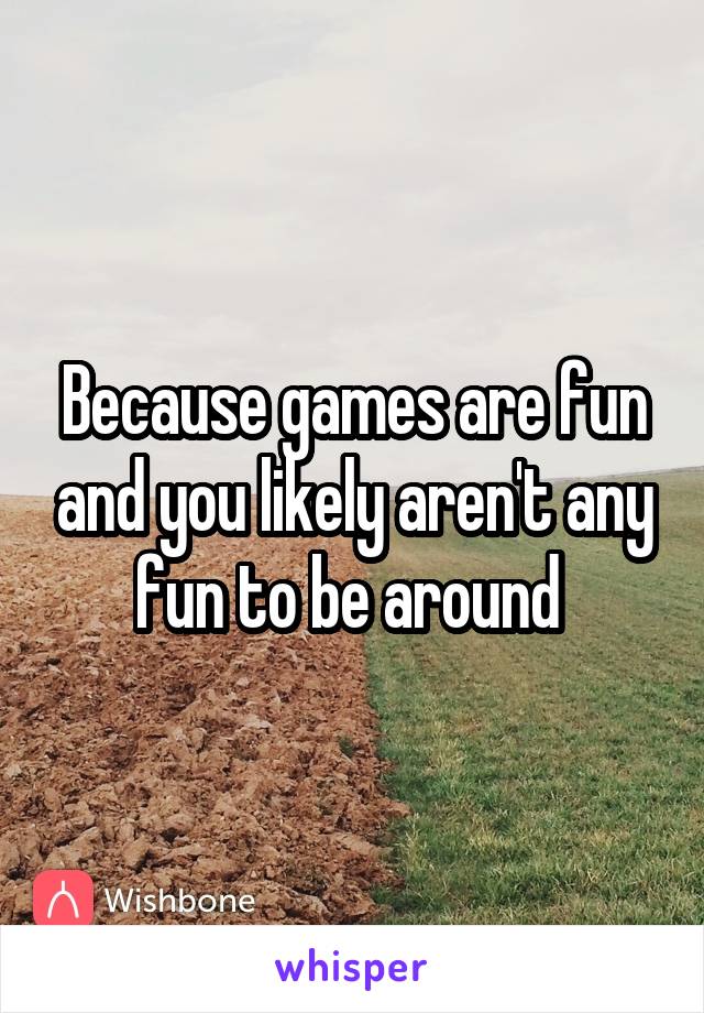 Because games are fun and you likely aren't any fun to be around 