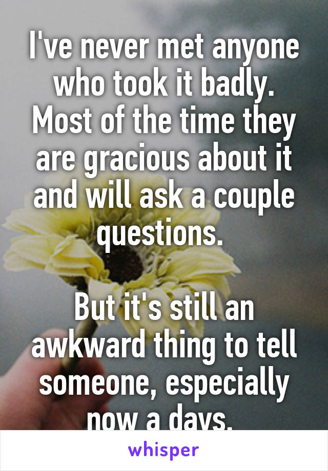 I've never met anyone who took it badly. Most of the time they are gracious about it and will ask a couple questions. 

But it's still an awkward thing to tell someone, especially now a days. 