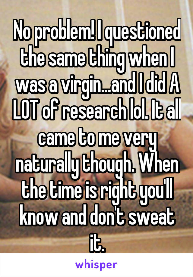 No problem! I questioned the same thing when I was a virgin...and I did A LOT of research lol. It all came to me very naturally though. When the time is right you'll know and don't sweat it.