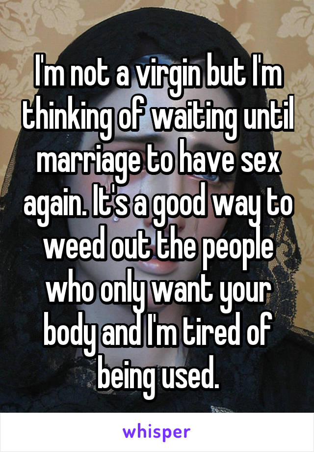 I'm not a virgin but I'm thinking of waiting until marriage to have sex again. It's a good way to weed out the people who only want your body and I'm tired of being used.