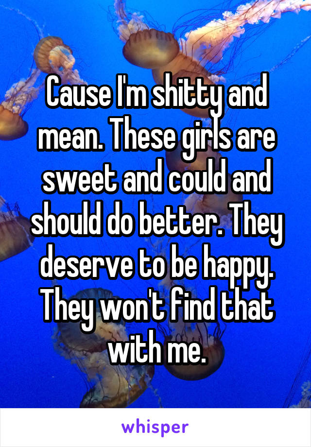 Cause I'm shitty and mean. These girls are sweet and could and should do better. They deserve to be happy. They won't find that with me.