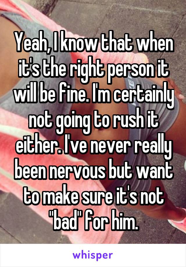 Yeah, I know that when it's the right person it will be fine. I'm certainly not going to rush it either. I've never really been nervous but want to make sure it's not "bad" for him.