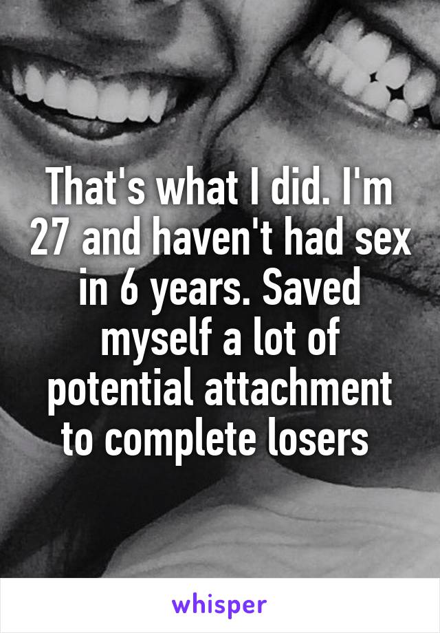 That's what I did. I'm 27 and haven't had sex in 6 years. Saved myself a lot of potential attachment to complete losers 