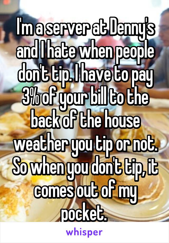 I'm a server at Denny's and I hate when people don't tip. I have to pay 3% of your bill to the back of the house weather you tip or not. So when you don't tip, it comes out of my pocket. 