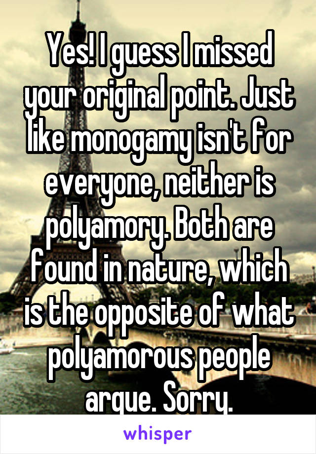 Yes! I guess I missed your original point. Just like monogamy isn't for everyone, neither is polyamory. Both are found in nature, which is the opposite of what polyamorous people argue. Sorry.