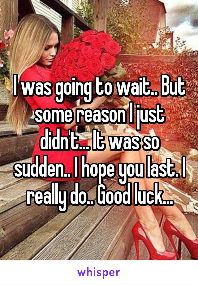 I was going to wait.. But some reason I just didn't... It was so sudden.. I hope you last. I really do.. Good luck...