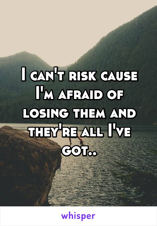 I can't risk cause I'm afraid of losing them and they're all I've got..