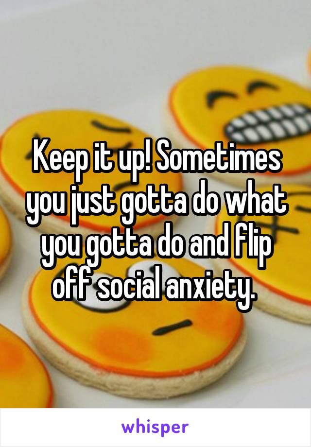 Keep it up! Sometimes you just gotta do what you gotta do and flip off social anxiety. 