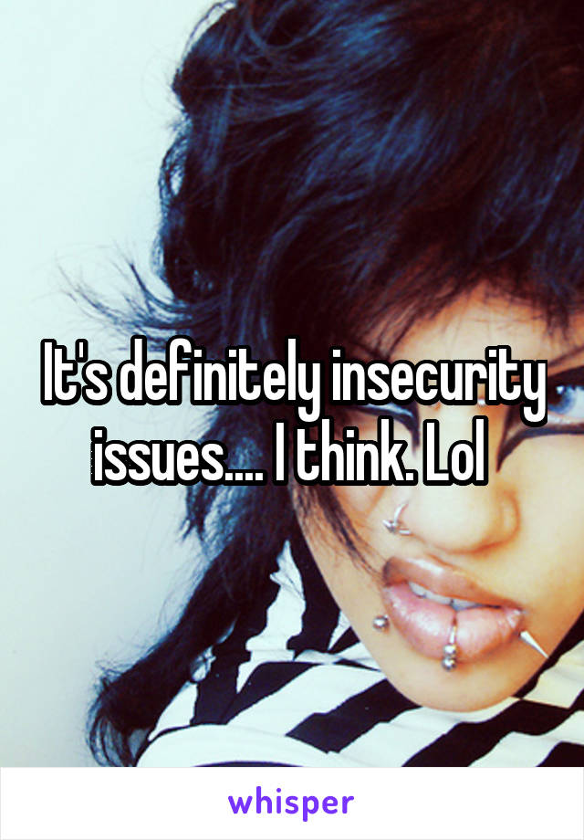 It's definitely insecurity issues.... I think. Lol 