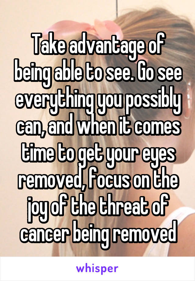 Take advantage of being able to see. Go see everything you possibly can, and when it comes time to get your eyes removed, focus on the joy of the threat of cancer being removed