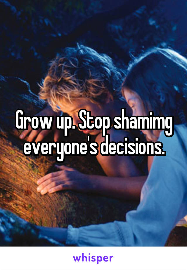 Grow up. Stop shamimg everyone's decisions.