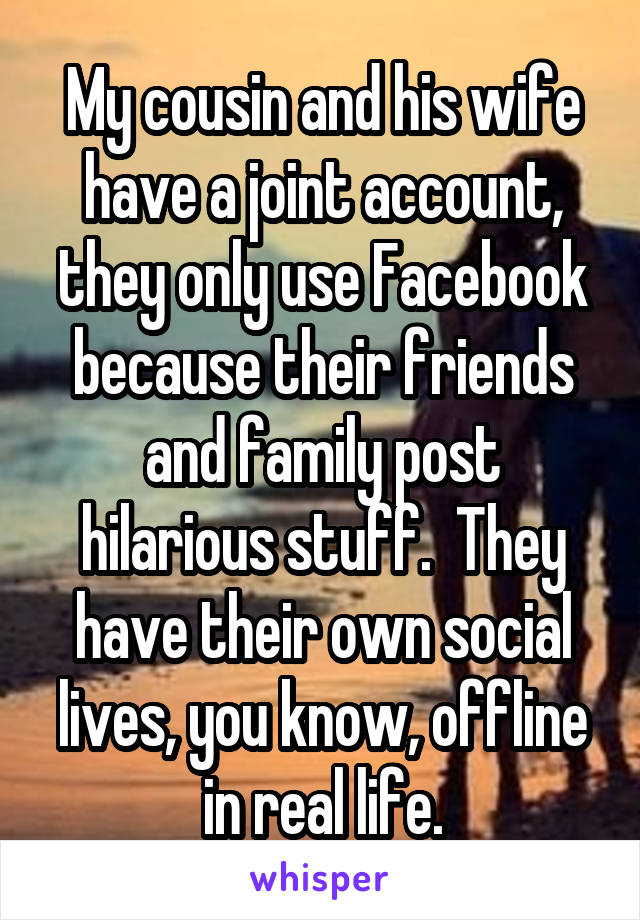 My cousin and his wife have a joint account, they only use Facebook because their friends and family post hilarious stuff.  They have their own social lives, you know, offline in real life.