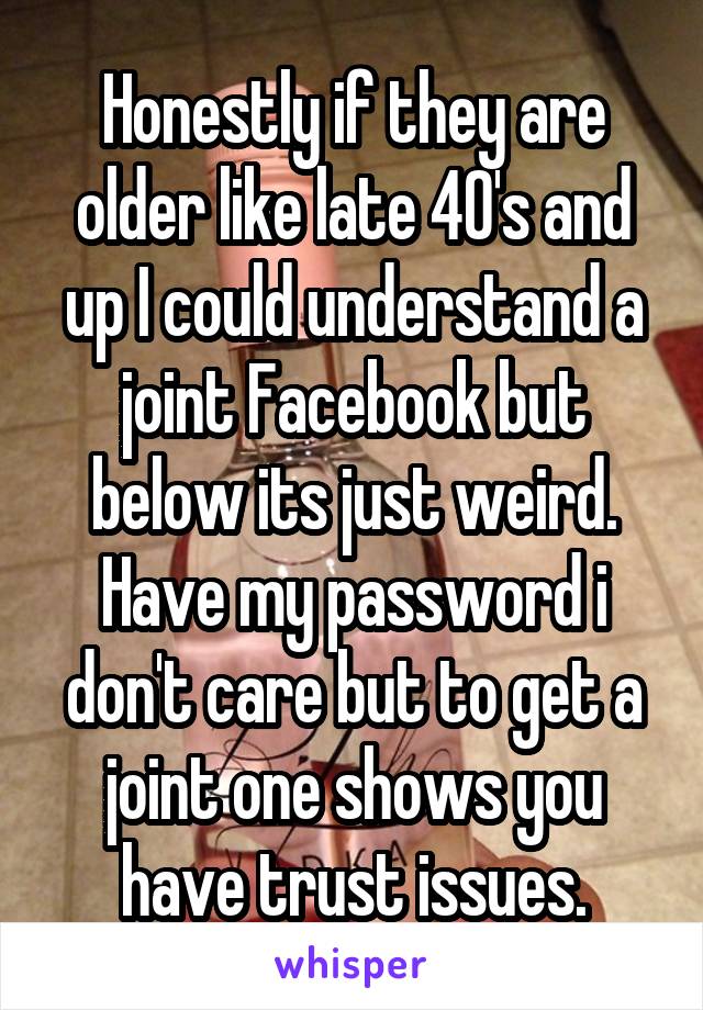 Honestly if they are older like late 40's and up I could understand a joint Facebook but below its just weird. Have my password i don't care but to get a joint one shows you have trust issues.