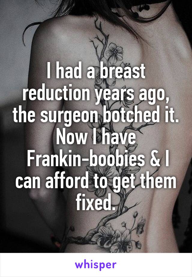 I had a breast reduction years ago, the surgeon botched it. Now I have
 Frankin-boobies & I can afford to get them fixed.