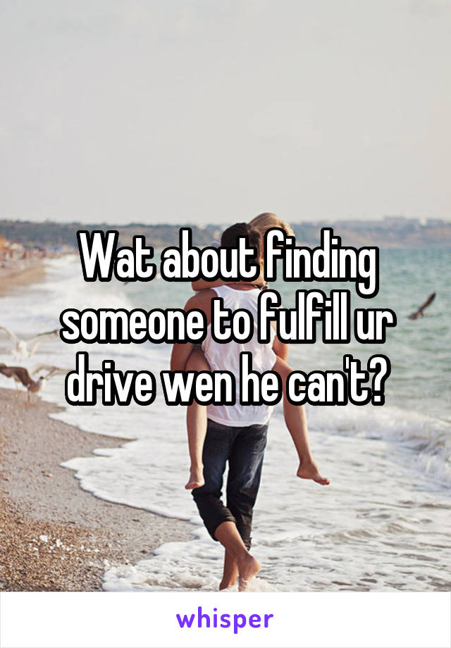 Wat about finding someone to fulfill ur drive wen he can't?
